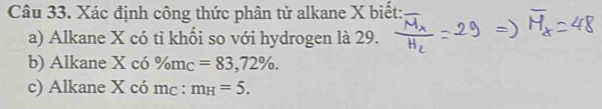 Xác định công thức phân tử alkane X biết: 
a) Alkane X có tỉ khối so với hydrogen là 29. 
b) Alkane X có % m_C=83, 72%. 
c) Alkane X có mc : m_H=5.