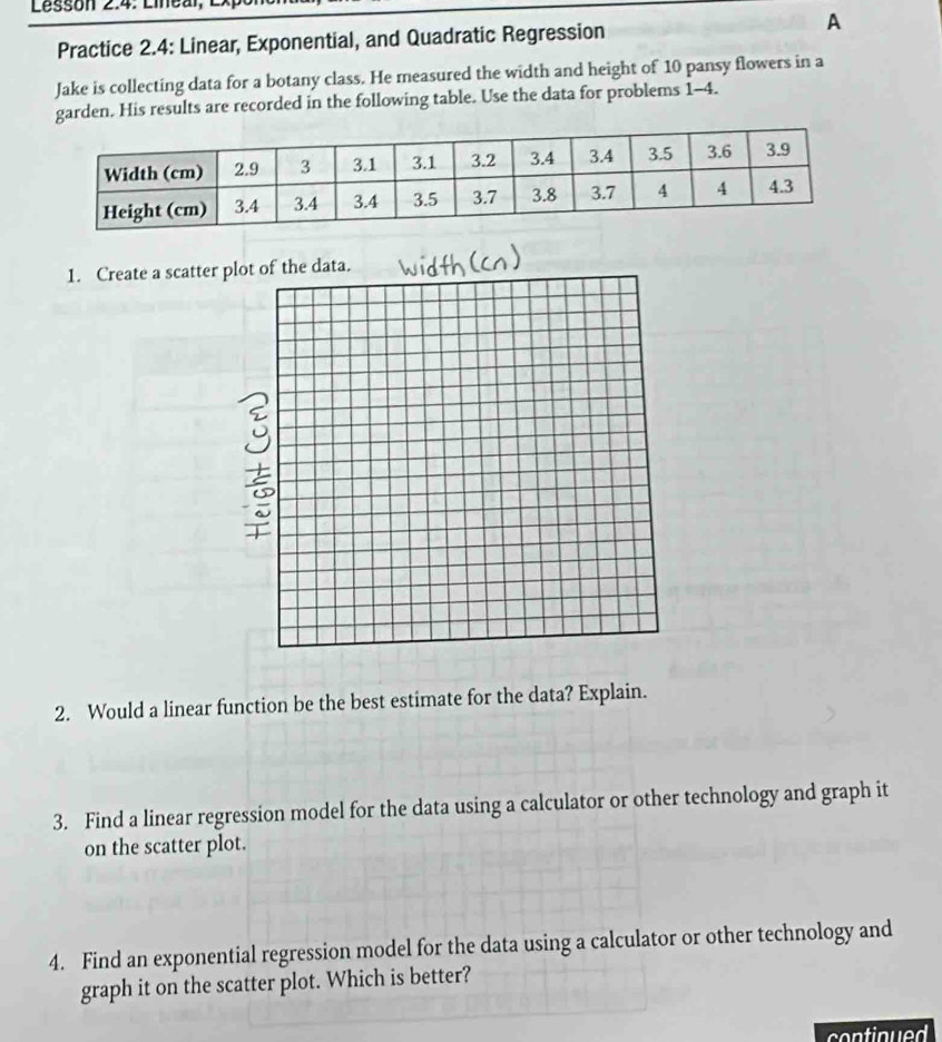 Lessón 2.4: Lineal, L 
Practice 2.4: Linear, Exponential, and Quadratic Regression A 
Jake is collecting data for a botany class. He measured the width and height of 10 pansy flowers in a 
garden. His results are recorded in the following table. Use the data for problems 1-4. 
1. Create a scatter 
2. Would a linear function be the best estimate for the data? Explain. 
3. Find a linear regression model for the data using a calculator or other technology and graph it 
on the scatter plot. 
4. Find an exponential regression model for the data using a calculator or other technology and 
graph it on the scatter plot. Which is better? 
continued