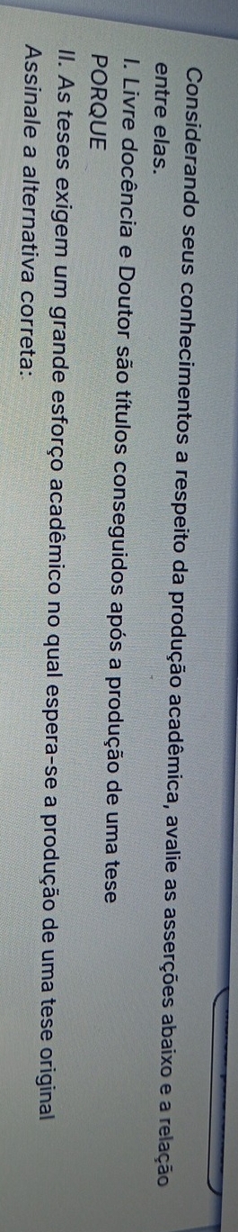 Considerando seus conhecimentos a respeito da produção acadêmica, avalie as asserções abaixo e a relação 
entre elas. 
I. Livre docência e Doutor são títulos conseguidos após a produção de uma tese 
PORQUE 
II. As teses exigem um grande esforço acadêmico no qual espera-se a produção de uma tese original 
Assinale a alternativa correta: