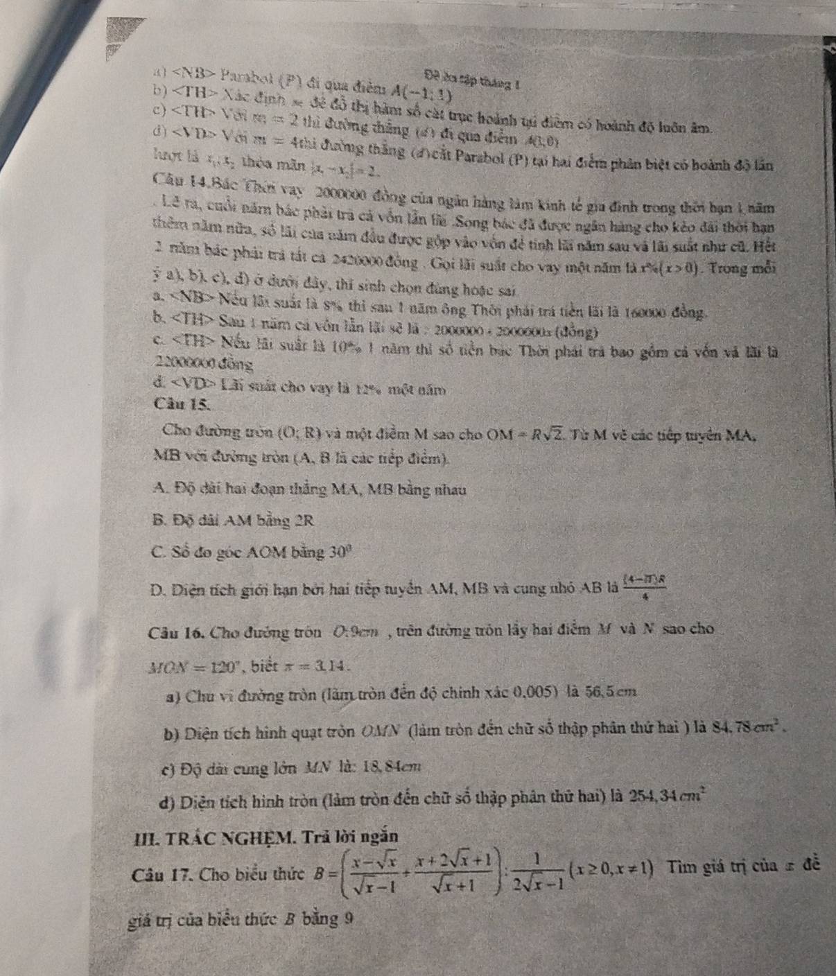 Đề ởa tập tháng 1
a) Parabol (P) đi qua điễm A(-1,1)
b ) ∠ TH> Nác định se đề đồ thị hàm số cát trục hoành tú điểm có hoành độ luôn âm.
c) ∠ TH>V m=2thi đường thẳng (4) đi qua điễm A(1,0)
③) Y m=4thi đường thắng (4) cắt Parsbol (P) tại hai điểm phân biệt có hoành độ lần
lợt là x_1,x_2 théa mãn |x_1-x_2|=2
Câu 14.Bắc Thời vay 2000000 đồng của ngân hàng làm kinh tế gia đinh trong thổi ban 1 năm
Lê ra, cuối năm bác phải trả cả vốn lần tế .Song bác đã được ngân hàng cho kèo đài thời hạn
thêm năm nữa, số lãi của năm đầu được gộp vào vốn đẻ tinh lũi năm sau và lãi suất như cũ. Hết
2 năm bác phải trả tất cả 2420000 đồng . Gọi lãi suất cho vay một năm là x% (x>0(x>0). Trong mỗi
2 a), b). c), d) ở dưới đây, thi sinh chọn đùng hoặc sai
a. N Nếu lãi suất là 8% thì sau 1 năm ông Thôi phải trá tiền lài là 160000 đồng
b. ∠ TH> Sau 1 năm cá vốn lẫn lãi sẽ là : 2000000+200000= (đồng)
C. ∠ TH> Nếu lải suất là 10% 1 năm thì vector OO 6 tiền bắc Thời phái trá bao gồm cả vốn và lãi là
22000000 đồng
a 1 ãi suất cho vay là 12% một năm
Câu 15.
Cho đường tròn (0;R) và một điễm M sao cho OM=Rsqrt(2). Từ M vẽ các tiếp tuyển MA.
MB với đường tròn (A, B lã các tiếp điểm).
A. Độ đài hai đoạn thắng MA, MB bằng nhau
B. Độ dài AM bằng 2R
C. Sổ đo góc AOM bằng 30°
D. Diện tích giới hạn bởi hai tiếp tuyển AM, MB và cung nhỏ AB là  ((4-π )R)/4 
Câu 16. Cho đường tròn 0:9cm , trên đường trôn lầy hai điểm M và N sao cho
MON=120° , biết π =3.14.
a) Chu vi đường tròn (làm tròn đến độ chính xác 0,005) là 56,5 cm
b) Diện tích hình quạt tròn OMN (làm tròn đến chữ số thập phân thứ hai ) là 84.78cm^2.
c) Độ dài cung lớn MN là: 18,84cm
d) Diện tích hình tròn (làm tròn đến chữ số thập phân thứ hai) là 254,34cm^2
III. TRÁC NGHỆM. Trả lời ngắn
Câu 17. Cho biểu thức B=( (x-sqrt(x))/sqrt(x)-1 + (x+2sqrt(x)+1)/sqrt(x)+1 ): 1/2sqrt(x)-1 (x≥ 0,x!= 1) Tiìm giá trị của ± đễ
giá trị của biểu thức B bằng 9