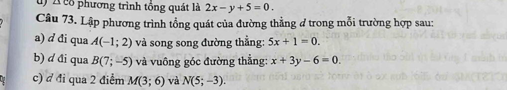 Á có phương trình tổng quát là 2x-y+5=0. 
Câu 73. Lập phương trình tổng quát của đường thẳng ở trong mỗi trường hợp sau: 
a) d đi qua A(-1;2) và song song đường thắng: 5x+1=0. 
b) d đi qua B(7;-5) và vuông góc đường thẳng: x+3y-6=0. 
c) đ đi qua 2 điểm M(3;6) và N(5;-3).