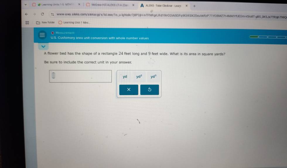 Learning Units 1 McGraw Hill ALEKS LTI A (Can ALEKS - Tobe Cleckner - Learn 
www-awy.aleks.com/alekscgi/x/Islexe/1o_u-lgNslkr7j8P3jH-IvTFNRgrLRd19IrO2iAiSOFq9f3ItSlXZ0xubkRzP71YOBMZ7h4MAIYfUEOm-k5Io8T-gBS_0K5Jx7TRbjhT99Q 
New folde Learning Unit 1 Mini.. 
Measurement 
U.S. Customary area unit conversion with whole number values 
A flower bed has the shape of a rectangle 24 feet long and 9 feet wide. What is its area in square yards? 
Be sure to include the correct unit in your answer. 
yd yd^2 yd^3
× 5