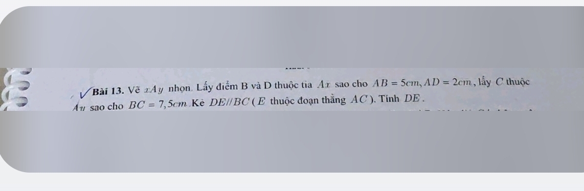 Vẽ xAy nhọn. Lấy điểm B và D thuộc tia Ax sao cho AB=5cm, AD=2cm ấy C thuộc 
Au sao cho BC=7, 5cm Kẻ DE//BC ( E thuộc đoạn thẳng AC ). Tính DE.