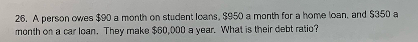 A person owes $90 a month on student loans, $950 a month for a home loan, and $350 a
month on a car loan. They make $60,000 a year. What is their debt ratio?