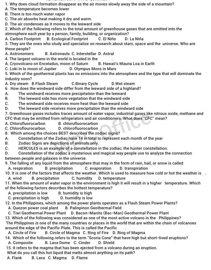 Why does cloud formation disappear as the air moves slowly away the side of a mountain?
A. The temperature becomes lower
B. There is too much water vapor
C. The air absorbs heat making it dry and warm.
D. The air condenses as it moves to the leeward side
2. Which of the following refers to the total amount of greenhouse gases that are emitted into the
atmosphere each year by a person, family, building, or organization?
A. Carbon Footprint B. Ecological Footprint C. El Niño D. La Niña
3. They are the ones who study and specialize on research about stars, space and the universe. Who are
these people?
A. Astronomers B. Astronauts C. Interstellar D. Astral
4. The largest volcano in the world is located in the
A. Cryovolcano on Enceladus, moon of Saturn B. Hawaii's Mauna Loa in Earth
C. Loki in Io moon of Jupiter D. Olympus Mons in Mars
5. Which of the geothermal plants has no emissions into the atmosphere and the type that will dominate the
industry soon?
A. Dry steam B.Flash Steam C.Binary Cycle D.Wet steam
6. How does the windward side differ from the leeward side of a highland?
A. The windward receives more precipitation than the leeward
B. The leeward side has more vegetation that the windward side
C. The windward side receives more heat than the leeward side
D. The leeward side receives more precipitation than the windward side
7. Greenhouse gases includes traces amount of water vapor, industrial gases like nitrous oxide, methane and
CFC that may be emitted from refrigerators and air conditioners. What does “CFC” mean?
A. Chlorofluorocarbon B. chlorufluorocarbon
C. Chloroflourocarbon D. chlorofluorocarbon
8. Which among the choices BEST describes the zodiac signs?
A. Constellation of the Zodiac have 14 in total to represent each month of the year
B. Zodiac Signs are depictions of animals only.
C. HERCULES is an example of a constellation in the zodiac; the hunter constellation.
D. Constellation of the zodiac a mysterious and magical way people use to analyze the connection
between people and galaxies in the universe.
9. The falling of any liquid from the atmosphere that may in the form of rain, hail, or snow is called
A. respiration B. precipitation C. evaporation D. transpiration
10. It is one of the factors that affects the weather. Which is used to measure how cold or hot the weather is
A. wind B. precipitation C. humidity D. temperature
11. When the amount of water vapor in the environment is high it will result in a higher temperature. Which
of the following factors describes the hottest temperature?
A. precipitation is low B. humidity is high
C. precipitation is high D. humidity is low
12. In the Philippines, which among the power plants operates as a Flash Steam Power Plants?
A. Quezon power coal plant B. Palinpinon Geothermal Field
C. Tiwi Geothermal Power Plant D. Bacon-Manito (Bac-Man) Geothermal Power Plant
13. Which of the following was considered as one of the most active volcano in the Philippines?
The Philippines is one of the many countries or places in the world that are within the chain of volcanoes
around the edge of the Pacific Plate. This is called the Pacific
A. Circle of Fire B. Circle of Magma C. Ring of Fire D. Ring of Magma
14. Which of the following refers to the term “Scoria Cone” that have high but short-lived eruptions?
A. Composite B. Lava Dome C. Cinder D. Shield
15. It refers to the magma that has been ejected from a volcano during an eruption.
What do you call this hot liquid that melts almost anything on its path?
A. Flank B. Lava C. Magma D. Flame