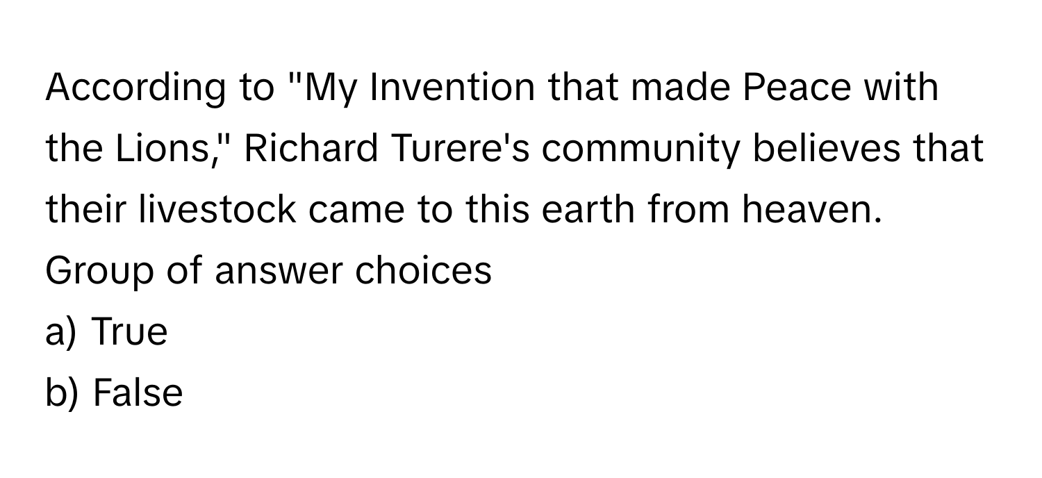 According to "My Invention that made Peace with the Lions," Richard Turere's community believes that their livestock came to this earth from heaven. 
Group of answer choices 

a) True
b) False