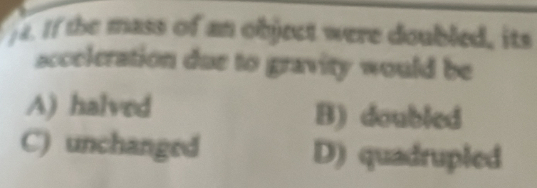 )4. If the mass of an object were doubled, its
acceleration due to gravity would be
A) halved B) doubled
C) unchanged D) quadrupled