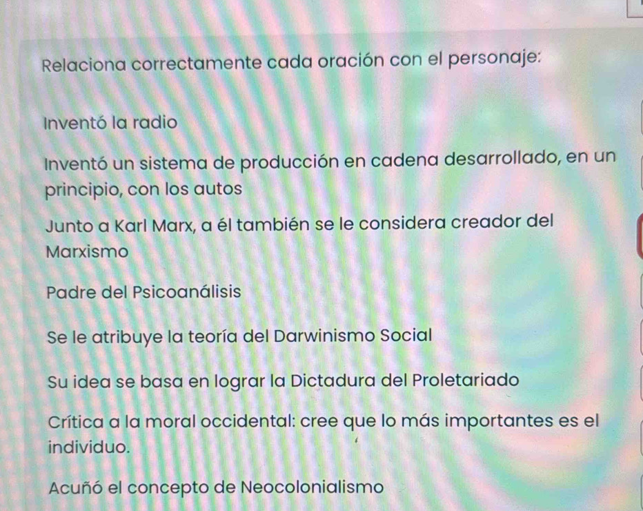 Relaciona correctamente cada oración con el personaje: 
Inventó la radio 
Inventó un sistema de producción en cadena desarrollado, en un 
principio, con los autos 
Junto a Karl Marx, a él también se le considera creador del 
Marxismo 
Padre del Psicoanálisis 
Se le atribuye la teoría del Darwinismo Social 
Su idea se basa en lograr la Dictadura del Proletariado 
Crítica a la moral occidental: cree que lo más importantes es el 
individuo. 
Acuñó el concepto de Neocolonialismo