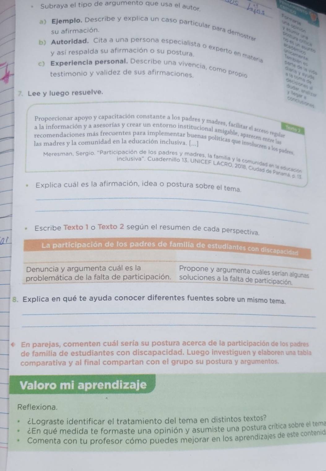 Subraya el tipo de argumento que usa el autor.
Pormars una apinión
a) Ejemplo. Describe y explica un caso particular para demostrar
su afirmación.
y sum ér  a ostura crtic académico
b) Autoridad. Cita a una persona especialista o experto en materia
y así respalda su afirmación o su postura.
unicamente También es
c) Experiencia personal. Describe una vivencia, como propio
parta de la vida a la toma de
diaría y ayúda
testimonio y validez de sus afirmaciones.
de cisi o     dudar, analizar
7. Lee y luego resuelve.
y llegar a conclutiones
Proporcionar apoyo y capacitación constante a los padres y madres, facilitar el acceso regular
Tex0 1
a la información y a asesorías y crear un entorno institucional amigable, aparecen entre las
recomendaciones más frecuentes para implementar buenas políticas que involucren a los padres
las madres y la comunidad en la educación inclusiva. [...]
Meresman, Sergio. ''Participación de los padres y madres, la familia y la comunidad en la educación
inclusiva''. Cuadernillo 13. UNICEF LACRO, 2018, Ciudad de Panamá, p. 13
Explica cuál es la afirmación, idea o postura sobre el tema.
_
_
Escribe Texto 1 o Texto 2 según el resumen de cada perspectiva.
La participación de los padres de familia de estudiantes con discapacidad
Denuncia y argumenta cuál es la
Propone y argumenta cuáles serían algunas
problemática de la falta de participación. soluciones a la falta de participación.
8. Explica en qué te ayuda conocer diferentes fuentes sobre un mismo tema.
_
_
En parejas, comenten cuál sería su postura acerca de la participación de los padres
de familia de estudiantes con discapacidad. Luego investiguen y elaboren una tabla
comparativa y al final compartan con el grupo su postura y argumentos.
Valoro mi aprendizaje
Reflexiona.
¿Lograste identificar el tratamiento del tema en distintos textos?
¿En qué medida te formaste una opinión y asumiste una postura crítica sobre el tema
Comenta con tu profesor cómo puedes mejorar en los aprendizajes de este contenid