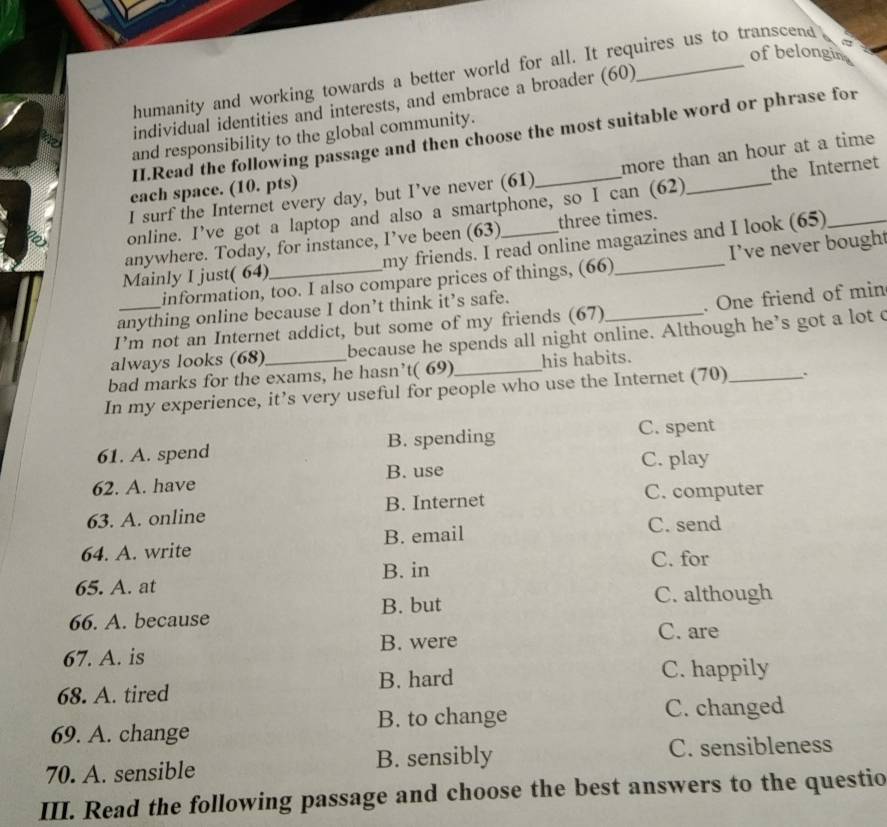 of belongin
humanity and working towards a better world for all. It requires us to transcend a
individual identities and interests, and embrace a broader (60)
II.Read the following passage and then choose the most suitable word or phrase for
and responsibility to the global community.
I surf the Internet every day, but I’ve never (61) more than an hour at a time
each space. (10. pts)
online. I’ve got a laptop and also a smartphone, so I can (62) _the Internet
anywhere. Today, for instance, I’ve been (63) three times.
Mainly I just( 64)_ my friends. I read online magazines and I look (65)
information, too. I also compare prices of things, (66) I’ve never bought
anything online because I don’t think it’s safe.
I’m not an Internet addict, but some of my friends (67) . One friend of min
always looks (68) because he spends all night online. Although he’s got a lot c
bad marks for the exams, he hasn’t( 69)_ his habits.
In my experience, it’s very useful for people who use the Internet (70)_
61. A. spend B. spending C. spent
62. A. have B. use C. play
63. A. online B. Internet
C. computer
64. A. write B. email
C. send
B. in C. for
65. A. at
B. but C. although
66. A. because
67. A. is B. were
C. are
68. A. tired B. hard
C. happily
69. A. change B. to change C. changed
70. A. sensible B. sensibly C. sensibleness
III. Read the following passage and choose the best answers to the questio