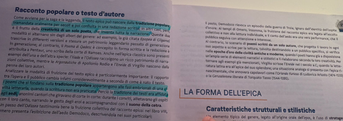 Racconto popolare o testo d’autore
Come avviene per la saga e la leggenda, il testo epico può nascere dalla tradizione popolare. d'onore. Ai tempi di Omero, insomma, la fruizione del racconto epico era legata all"ascolto
il pasto, Demodoco rievoca un episodio della guerra di Troia, ignaro dell'identità dell'ospite
tramandata oralmente per secoli e poi confluita in una redazione scritta; in altri casí, peró collettivo e non alla lettura individuale, e il canto dell'aedo era una vera performance, che ll
é il frutto della creatività di un solo poeta, che inventa tutta la narrazione. Queste due pubblico seguiva con attenzione e interesse.
modalità si alternano sin dagli albori del genere: ad esempio, la già citata Epopea di Gilgemeš Al contrario, lo scenario di poemi scritti da un solo autore, che progetta il lavoro in ogni
trascrive in differenti versioni e stesure un patrimonio leggendario passato di generazione suo aspetto e scrive per la lettura, talvolta destinandolo a un pubblico specifico, si verifica
in generazione; al contrario, il Poema di Qadesc è concepito in forma scritta e la redazione è nelle epoche d'oro delle civiltà antiche e moderne, quando é poeti hanno già a disposizione
attribuita a Pentaur, uno scriba della corte di Ramses. Anche nell'epica classica sono presenti un ampia serie di elementi narrativi e stilistici e li rielaborano secondo la loro creatività. Per
esempi dell'una e dellaltra specie: l'Iliade e l'Odísseø raccolgono un ricco patrimonio di narra- tornare agli esempi già menzionati, Virgilio scrisse l'Encide nel I secolo a.C, quando la lette-
zioni collettive, mentre le Argonæutiche di Apollonio Rodio e l'Eneide di Virgilio nascono dalla ratura latina era allapice del suo splendore; una situazione analoga si presenta con l'epica ri-
penna dei loro autori. o la Gerusølemme liberata di Torquato Tasso (1544-1595).
nascimentale, che annovera capolavori come l'Orløndo Furloso di Ludovico Arlosto (1474-1533)
Analizzare le modalità di fruizione del testo epico è particolarmente importante: il rapporto
tra l'opera e il pubblico cambia infatti considerevolmente a seconda di come è nato il testo.
I poemi che sỉ fondano sulla tradizione popolare appartengono alle fasí embrionali di una ci-
viltà letteraria, quando la scrittura non era praticata. Perció la tradizione dei testi era affidata LA FORMA DELL'EPICA
agli aedi, anonimi cantorī che giravano di corte in corte: durante i conviti, allietavano gli ospiti
con il loro canto, narrando le gesta degli eroi e accompagnandosí con il suono della cetra.
Un passo dell'Odissea testimonia bene la fruizione collettiva del racconto epico: nel libro VIII,  Caratteristiche strutturali e stilistiche
Omero presenta J'esibizione dell'aedo Demodoco, descrivendola nei suoi particolari: elemento tipico del genere, legato all'origine orale dell'pos, è l'uso di stratage