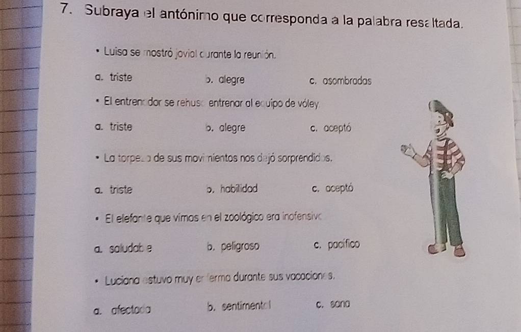 Subraya el antónimo que corresponda a la palabra resa ltada.
Luisa se mostró jovial durante la reunión.
a. triste b. alegre c.asombradas
El entrenador se rehuso entrenar al equipo de vóley
a. triste b. alegre c. aceptó
La torpeza de sus movimientos nos dejó sorprendidos.
a. triste b. habilidad c. aceptó
El elefante que vimos en el zoológico era inofensivo
a. saludab e b. peligroso c. pacífico
Luciana estuvo muy er ferma durante sus vacaciones.
a. afectoda b. sentimental c. sana