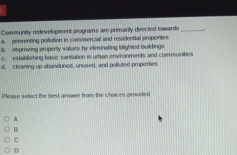 Community redevelopment programs are primarily directed towards _。
a. preventing pollution in commercial and residential properties
b. improving property values by eliminating blighted buildings
c. establishing basic sanitation in urban environments and communities
d. cleaning up abandoned, unused, and polluted properties
Please select the best answer from the choices provided
A
B
C
D