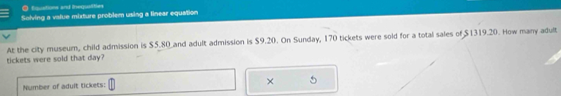 ● Equations and Inequalities 
Solving a value mixture problem using a linear equation 
At the city museum, child admission is $5.80 and adult admission is $9.20. On Sunday, 170 tickets were sold for a total sales of $1319.20. How many adult 
tickets were sold that day? 
Number of adult tickets: 
×
