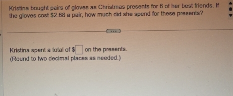 Kristina bought pairs of gloves as Christmas presents for 6 of her best friends. If 
the gloves cost $2.68 a pair, how much did she spend for these presents? 
Kristina spent a total of $□ on the presents. 
(Round to two decimal places as needed.)