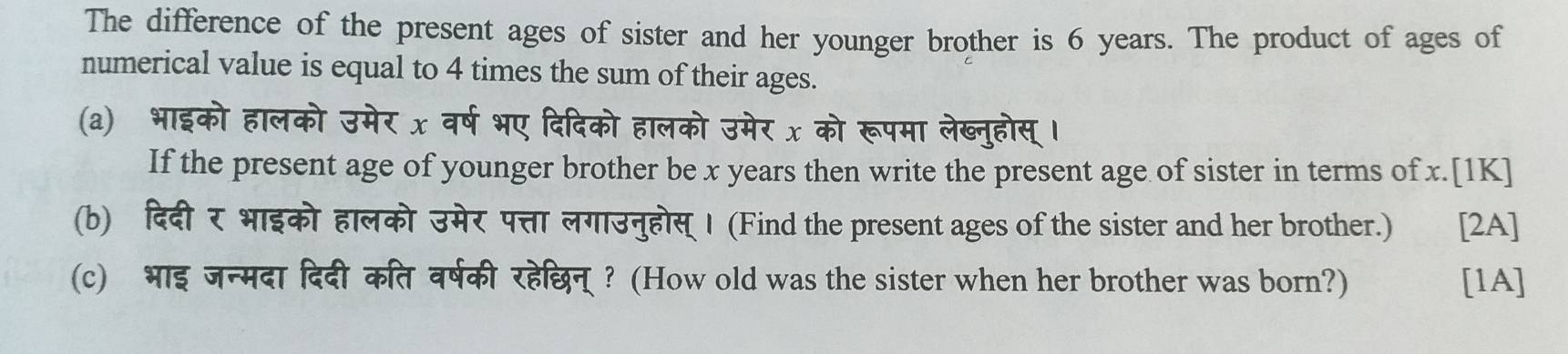 The difference of the present ages of sister and her younger brother is 6 years. The product of ages of 
numerical value is equal to 4 times the sum of their ages. 
(a) भाइको हालको उमेर x वर्ष भए दिदिको हालको उमेर x को रूपमा लेख्नुहोस् । 
If the present age of younger brother be x years then write the present age of sister in terms of x.[1K] 
(b) दिदीर भाइको हालको उमेर पत्ता लगाउनुहोस् । (Find the present ages of the sister and her brother.) t [2A] 
(c) भाइ जन्मदा दिदी कित वर्षकी रहेछिन्? (How old was the sister when her brother was born?) [1A]