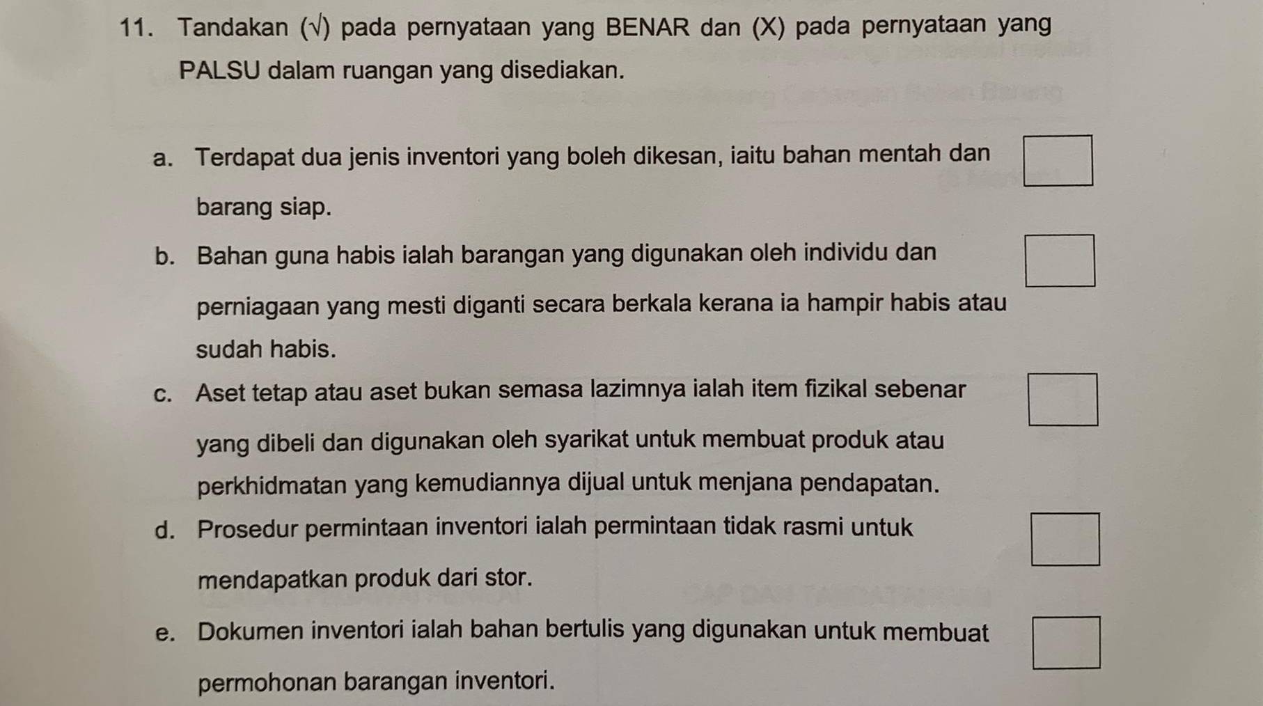 Tandakan (√) pada pernyataan yang BENAR dan (X) pada pernyataan yang 
PALSU dalam ruangan yang disediakan. 
a. Terdapat dua jenis inventori yang boleh dikesan, iaitu bahan mentah dan 
barang siap. 
b. Bahan guna habis ialah barangan yang digunakan oleh individu dan 
□ 
perniagaan yang mesti diganti secara berkala kerana ia hampir habis atau 
sudah habis. 
c. Aset tetap atau aset bukan semasa lazimnya ialah item fizikal sebenar 
yang dibeli dan digunakan oleh syarikat untuk membuat produk atau 
perkhidmatan yang kemudiannya dijual untuk menjana pendapatan. 
d. Prosedur permintaan inventori ialah permintaan tidak rasmi untuk 
frac  
mendapatkan produk dari stor. 
e. Dokumen inventori ialah bahan bertulis yang digunakan untuk membuat □ 
permohonan barangan inventori.