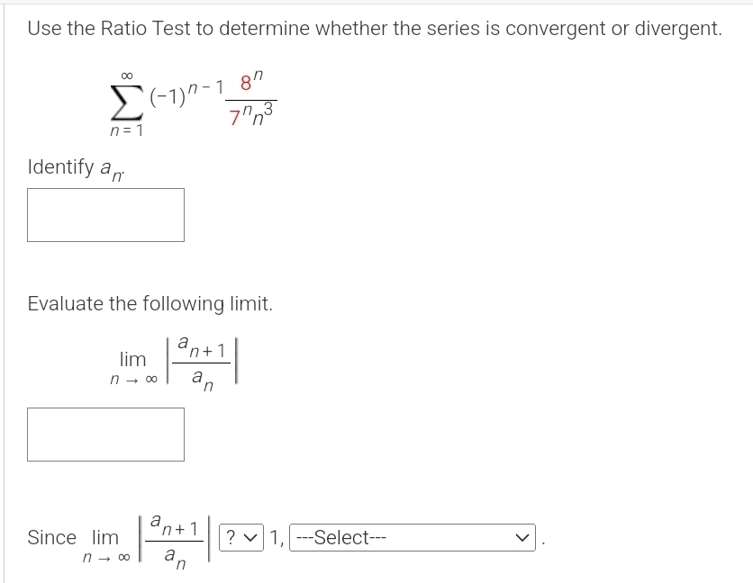 Use the Ratio Test to determine whether the series is convergent or divergent.
sumlimits _(n=1)^(∈fty)(-1)^n-1 8^n/7^nn^3 
Identify a_n. 
Evaluate the following limit.
limlimits _nto ∈fty |frac a_n+1a_n|
Since limlimits _nto ∈fty |frac a_n+1a_n| ? 1, ---Select --