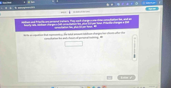 Zam 
zear.org/towens/2410 
On Both of the Lines Geys set 
Addison and Priscilla are personal trainers. They each charge a one-time consultation fee, and an 
hourly rate. Addison charges a $40 consultation fee, plus $10 per hour. Priscilla charges a $50
consultation fee, plus $5 per hour. 
Write an equation that represents y, the total amount Addison charges her clients after the 
consultation fee and x hours of personal training. 
Enter