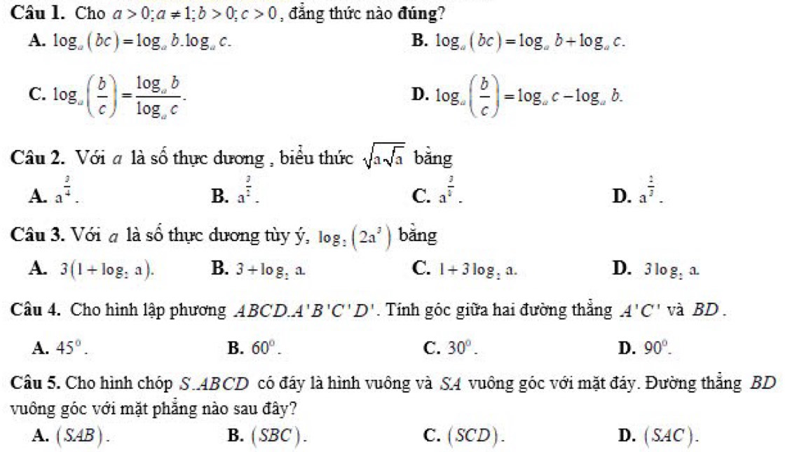 Cho a>0; a!= 1; b>0; c>0 , đẳng thức nào đúng?
A. log _a(bc)=log _ab.log _ac. B. log _a(bc)=log _ab+log _ac.
C. log _a( b/c )=frac log _ablog _ac. log _a( b/c )=log _ac-log _ab. 
D.
Câu 2. Với # là số thực dương , biểu thức sqrt(asqrt a) bằng
A. a^(frac 3)4. a^(frac 3)2. a^(frac 3)4. a^(frac 2)3. 
B.
C.
D.
Câu 3. Với a là shat o thực dương tùy hat y, log _:(2a^3) bằng
A. 3(1+log _:a). B. 3+log _:a. C. 1+3log _:a. D. 3log _:a. 
Câu 4. Cho hình lập phương ABCD.A'B'C'D'. Tính góc giữa hai đường thẳng A'C' và BD.
A. 45°. B. 60°. C. 30°. D. 90°. 
Câu 5. Cho hình chóp S.ABCD có đây là hình vuông và S4 vuông góc với mặt đáy. Đường thẳng BD
vuông góc với mặt phẳng nào sau đây?
A. (SAB). B. ( SE BC) C. (SCD). D. (SAC).