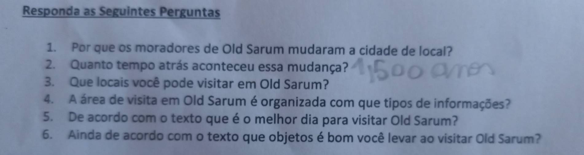 Responda as Seguintes Perguntas 
1. Por que os moradores de Old Sarum mudaram a cidade de local? 
2. Quanto tempo atrás aconteceu essa mudança? 
3. Que locais você pode visitar em Old Sarum? 
4. A área de visita em Old Sarum é organizada com que tipos de informações? 
5. De acordo com o texto que é o melhor dia para visitar Old Sarum? 
6. Ainda de acordo com o texto que objetos é bom você levar ao visitar Old Sarum?