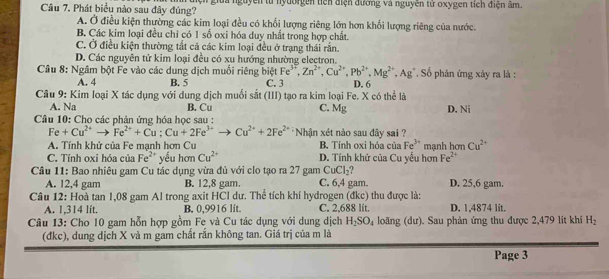 guyễn từ nyđorgễn tích điện đương và nguyễn tử oxygen tích điện âm.
Câu 7. Phát biểu nào sau đây đúng?
A. Ở điều kiện thường các kim loại đều có khối lượng riêng lớn hơn khối lượng riêng của nước.
B. Các kim loại đều chỉ có 1 số oxi hóa duy nhất trong hợp chất.
C. Ở điều kiện thường tất cả các kim loại đều ở trạng thái rắn.
D. Các nguyên tử kim loại đều có xu hướng nhường electron.
Câu 8: Ngâm bột Fe vào các dung dịch muối riêng biệt Fe^(3+),Zn^(2+),Cu^(2+),Pb^(2+),Mg^(2+),Ag^+. Số phản ứng xảy ra là :
A. 4 B. 5 C. 3 D. 6
Câu 9: Kim loại X tác dụng với dung dịch muối sắt (III) tạo ra kim loại Fe. X có thể là
A. Na B. Cu C. Mg D. Ni
Câu 10: Cho các phản ứng hóa học sau :
Fe+Cu^(2+)to Fe^(2+)+Cu;Cu+2Fe^(3+)to Cu^(2+)+2Fe^(2+) * Nhận xét nào sau đây sai ?
A. Tính khử của Fe mạnh hơn Cu B. Tính oxi hóa của Fe^(3+) mạnh hơn Cu^(2+)
C. Tính oxi hóa của Fe^(2+) yếu hơn Cu^(2+) D. Tính khử của Cu yếu hơn Fe^(2+)
Câu 11: Bao nhiêu gam Cu tác dụng vừa đủ với clo tạo ra 27 gam CuCl_2
A. 12,4 gam B. 12,8 gam. C. 6,4 gam. D. 25,6 gam.
Câu 12: Hoà tan 1,08 gam Al trong axit HCl dư. Thể tích khí hydrogen (đkc) thu được là:
A. 1,314 lít. B. 0,9916 lít. C. 2,688 lít. D. 1,4874 lít.
Câu 13: Cho 10 gam hỗn hợp gồm Fe và Cu tác dụng với dung dịch H_2SO_4 loăng (dư). Sau phản ứng thu được 2,479 lít khí H_2
(đkc), dung dịch X và m gam chất rắn không tan. Giá trị của m là
Page 3