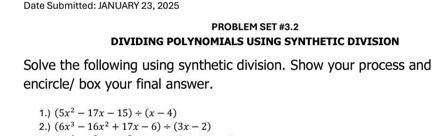 Date Submitted: JANUARY 23, 2025 
PROBLEM SET #3.2 
DIVIDING POLYNOMIALS USING SYNTHETIC DIVISION 
Solve the following using synthetic division. Show your process and 
encircle/ box your final answer. 
1.) (5x^2-17x-15)/ (x-4)
2.) (6x^3-16x^2+17x-6)/ (3x-2)