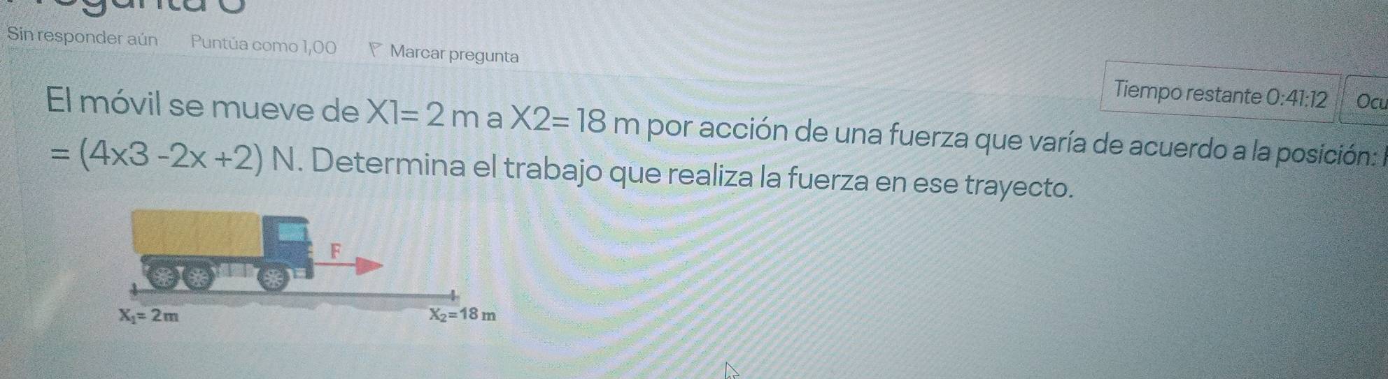 Sin responder aún Puntúa como 1,00  Marcar pregunta Tiempo restante
0:41:12 Ocu
El móvil se mueve de X1=2m a X2=18m por acción de una fuerza que varía de acuerdo a la posición:
=(4* 3-2x+2)N. Determina el trabajo que realiza la fuerza en ese trayecto.