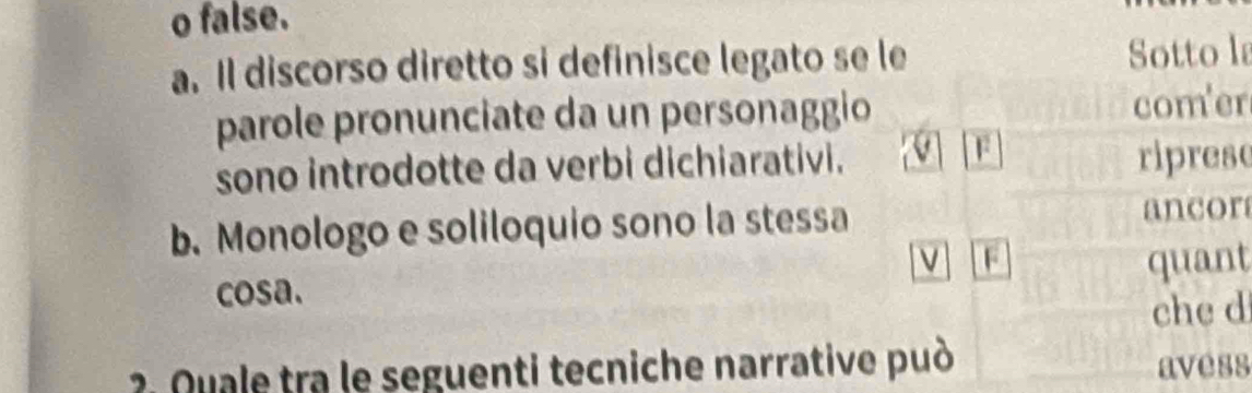 false.
a. Il discorso diretto si definisce legato se le Sotto l
parole pronunciate da un personaggio com'er
F
sono introdotte da verbi dichiarativi. riprese
b. Monologo e soliloquio sono la stessa ancor
v F quant
cosa.
che d
2 Quale tra le seguenti tecniche narrative può
avess