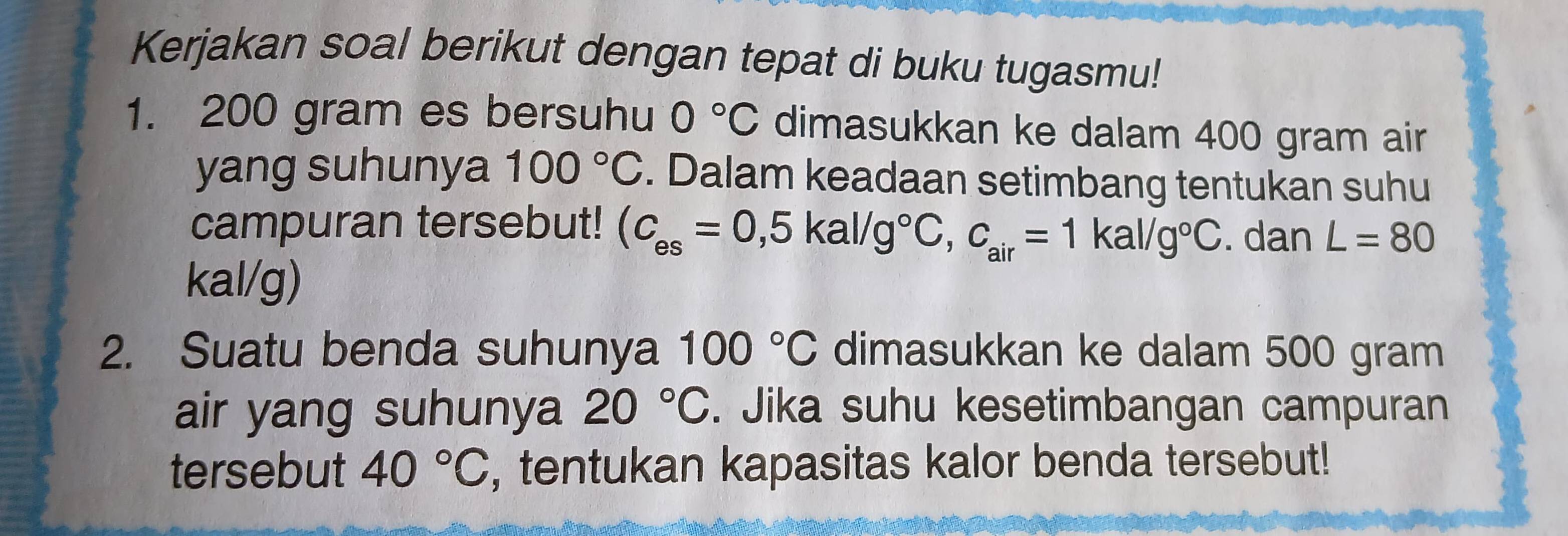 Kerjakan soal berikut dengan tepat di buku tugasmu! 
1. 200 gram es bersuhu 0°C dimasukkan ke dalam 400 gram air 
yang suhunya 100°C. Dalam keadaan setimbang tentukan suhu 
campuran tersebut! (C_es=0,5kal/g°C, c_air=1kal/g°C. dan L=80
kal/g) 
2. Suatu benda suhunya 100°C dimasukkan ke dalam 500 gram
air yang suhunya 20°C. Jika suhu kesetimbangan campuran 
tersebut 40°C , tentukan kapasitas kalor benda tersebut!