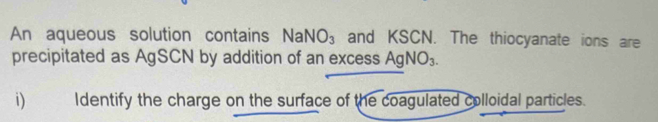 An aqueous solution contains NaNO_3 and KSCN. The thiocyanate ions are 
precipitated as AgSCN by addition of an excess AgNO_3. 
i) Identify the charge on the surface of the coagulated colloidal particles.