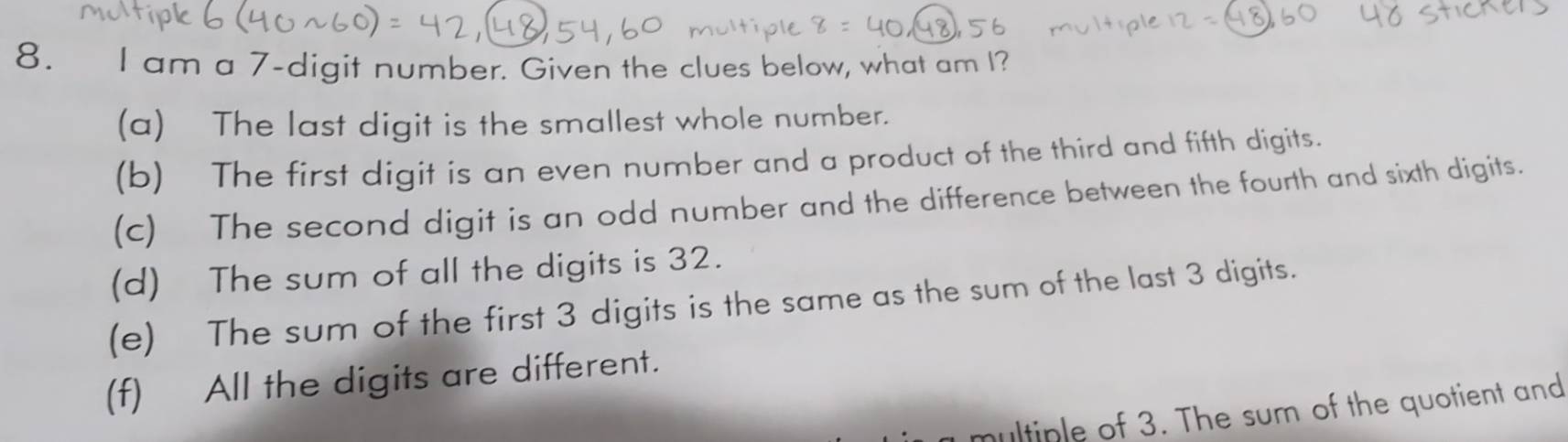 am a 7 -digit number. Given the clues below, what am I?
(a) The last digit is the smallest whole number.
(b) The first digit is an even number and a product of the third and fifth digits.
(c) The second digit is an odd number and the difference between the fourth and sixth digits.
(d) The sum of all the digits is 32.
(e) The sum of the first 3 digits is the same as the sum of the last 3 digits.
(f) All the digits are different.
multiple of 3. The sum of the quotient and