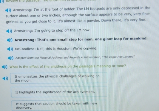 ny Review the Bassage. The antith
Armstrong: I'm at the foot of ladder. The LM footpads are only depressed in the
surface about one or two inches, although the surface appears to be very, very fine-
grained as you get close to it. It's almost like a powder. Down there, it's very fine.
Armstrong: I'm going to step off the LM now.
Armstrong: That's one small step for man, one giant leap for mankind.
McCandless: Neil, this is Houston. We're copying.
Adapted from the National Archives and Records Administration, ''The Eagle Has Landed'
What is the effect of the antithesis on the passage's meaning or tone?
It emphasizes the physical challenges of walking on
' 
the moon.
It highlights the significance of the achievement.
It suggests that caution should be taken with new
discovery.