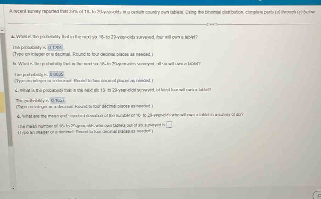 A recent survey reported that 39% of 18 - to 29 -year-olds in a certain country own tablets. Using the binomial distribution, complete parts (a) through (e) below
a. What is the probability that in the next six 18 - to 29 -year-olds surveyed, four will own a tablet?
The probability is 0 1291
(Type an integer or a decimal. Round to four decimal places as needed.)
b. What is the probability that in the next six 18 - to 29-year -olds surveyed; all six will own a tablet?
The probability is D 0035
(Type an integer or a decimal. Round to four decimal places as needed )
c.. What is the probability that in the next six 18 - to 29-year -olds surveyed, at least four will own a tablet?
The probability is 0.1657
(Type an integer or a decimal. Round to four decimal places as needed.)
d. What are the mean and standard deviation of the number of 18 - to 29 -year-olds who will own a tablet in a survey of six?
The mean number of 18 - to 29 -year-olds who own tablets out of six survayed is □. 
(Type an integer or a decimal. Round to four decimal places as needed )