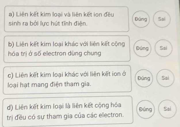 Liên kết kim loại và liên kết ion đều 
Đúng Sai 
sinh ra bởi lực hút tĩnh điện. 
b) Liên kết kim loại khác với liên kết cộng Đúng Sai 
hóa trị ở số electron dùng chung 
c) Liên kết kim loại khác với liên kết ion ở 
Đúng Sai 
loại hạt mang điện tham gia. 
d) Liên kết kim loại là liên kết cộng hóa Đúng Sai 
trị đều có sự tham gia của các electron.