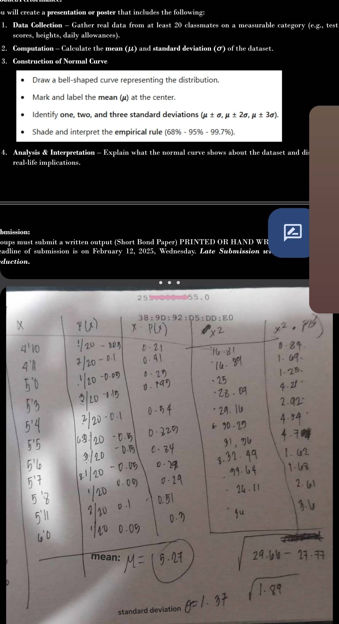 ou will create a presentation or poster that includes the following:
1. Data Collection - Gather real data from at least 20 classmates on a measurable category (e.g., test
scores, heights, daily allowances).
2. Computation - Calculate the mean (μ) and standard deviation (σ) of the dataset.
3. Construction of Normal Curve
Draw a bell-shaped curve representing the distribution.
Mark and label the mean (μ) at the center.
Identify one, two, and three standard deviations (mu ± sigma ,mu ± 2sigma ,mu ± 3sigma ).
Shade and interpret the empirical rule (68% -95% -99.7% ).
4. Analysis & Interpretation - Explain what the normal curve shows about the dataset and dis
real-life implications.
bmission:
oups must submit a written output (Short Bond Paper) PRINTED OR HAND WR
eadline of submission is on February 12, 2025, Wednesday. Late Submission wi
duction.
255.200.955.0
standard deviation