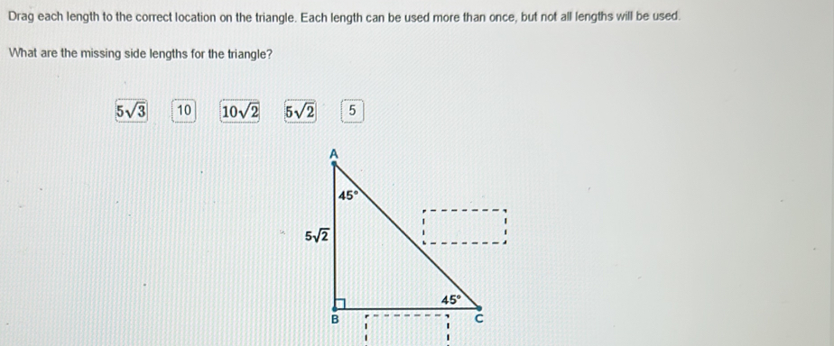 Drag each length to the correct location on the triangle. Each length can be used more than once, but not all lengths will be used.
What are the missing side lengths for the triangle?
 10 10sqrt(2) 5sqrt(2) 5