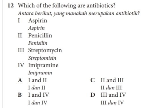 Which of the following are antibiotics?
Antara berikut, yang manakah merupakan antibiotik?
I Aspirin
Aspirin
II Penicillin
Penisilin
III Streptomycin
Streptomisin
IV Imipramine
Imipramin
A I and II C II and III
I dan II II dan III
B I and IV D III and IV
I dan IV III dan IV