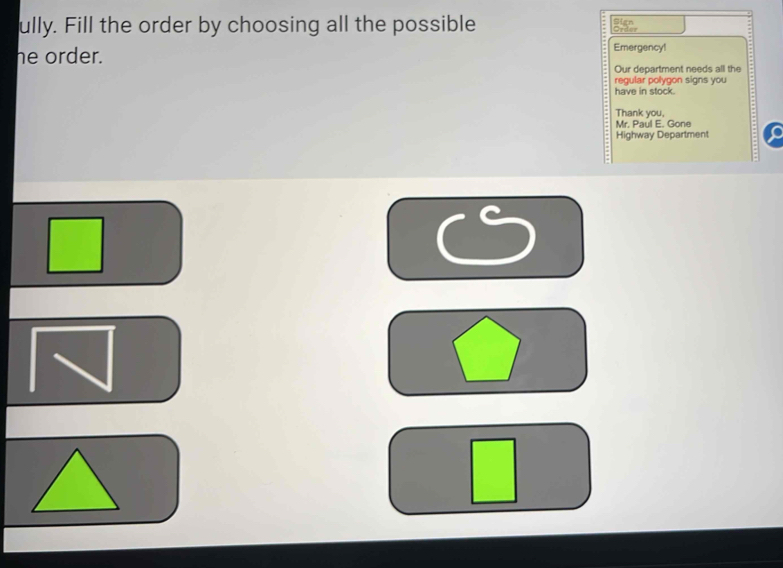 ully. Fill the order by choosing all the possible Sign 
he order. Emergency! 
Our department needs all the 
regular polygon signs you 
have in stock. 
Thank you, 
Mr. Paul E. Gone 
Highway Department