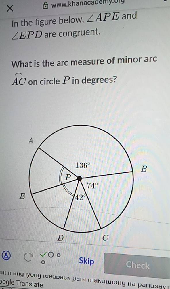 ×
www. khanacademy. ory
In the figure below, ∠ APE and
∠ EPD are congruent.
What is the arc measure of minor arc
widehat AC on circle P in degrees?
Skip Check
mitin ang lyong reedback para makatulong na pandsay i 
bogle Translate