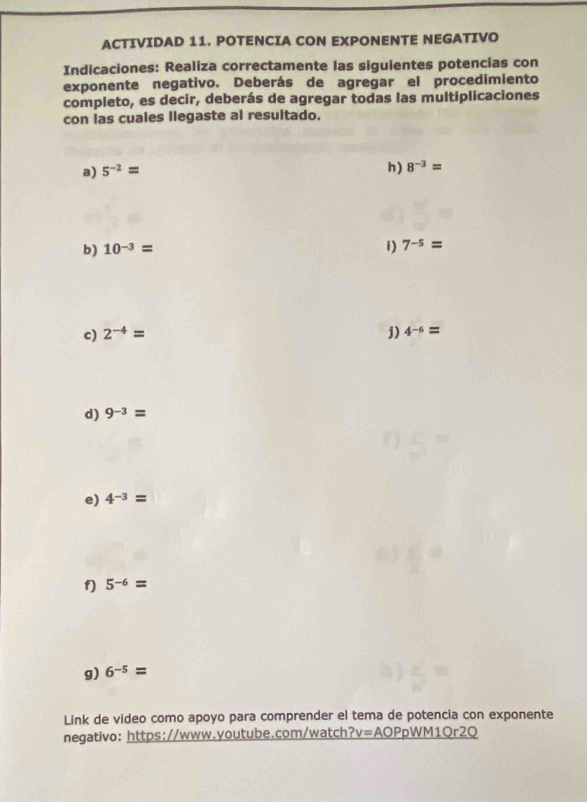 ACTIVIDAD 11. POTENCIA CON EXPONENTE NEGATIVO 
Indicaciones: Realiza correctamente las siguientes potencias con 
exponente negativo. Deberás de agregar el procedimiento 
completo, es decir, deberás de agregar todas las multiplicaciones 
con las cuales llegaste al resultado. 
a) 5^(-2)=
h) 8^(-3)=
b) 10^(-3)= i) 7^(-5)=
c) 2^(-4)= j) 4^(-6)=
d) 9^(-3)=
e) 4^(-3)=
f) 5^(-6)=
g) 6^(-5)=
Link de video como apoyo para comprender el tema de potencia con exponente 
negativo: https://www.youtube.com/watch ?v=AOPpWM10r2Q