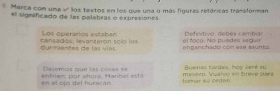 Marca con una √ los textos en los que una o más figuras retóricas transforman 
el significado de las palabras o expresiones. 
Los operarios estaban Definitivo: debes cambiar 
cansados; levantaron solo los el foco. No puedes seguir 
durmientes de las vías. enganchado con ese asunto. 
Dejemos que las cosas se Buenas tardes, hoy seré su 
enfrien, por ahora, Maribel está mesero. Vuelvo en breve para 
en el ojo del huracán. tomar su orden