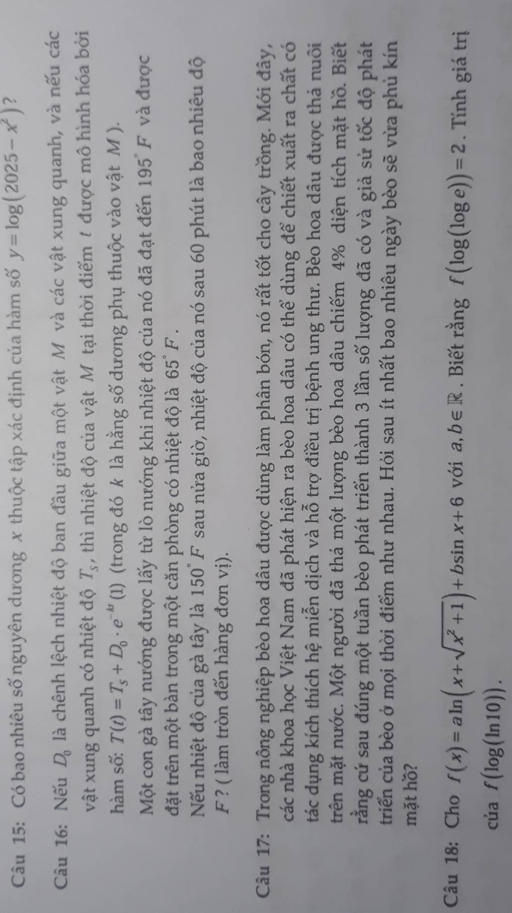 Có bao nhiêu số nguyên dương x thuộc tập xác định của hàm số y=log (2025-x^2) ?
Câu 16: Nếu D_0 là chênh lệch nhiệt độ ban đầu giữa một vật Mỹ và các vật xung quanh, và nếu các
vật xung quanh có nhiệt độ T_s , thì nhiệt độ của vật Môtại thời điểm t được mô hình hóa bởi
hàm số: T(t)=T_s+D_0· e^(-kt) (1) (trong đó k là hằng số dương phụ thuộc vào vật M ).
Một con gà tây nướng được lấy từ lò nướng khi nhiệt độ của nó đã đạt đến 195 F và được
đặt trên một bàn trong một căn phòng có nhiệt độ là 65°F.
Nếu nhiệt độ của gà tây là 150°F sau nửa giờ, nhiệt độ của nó sau 60 phút là bao nhiêu độ
F ? ( làm tròn đến hàng đơn vị).
Câu 17: Trong nông nghiệp bèo hoa dâu được dùng làm phân bón, nó rất tốt cho cây trồng. Mới đây,
các nhà khoa học Việt Nam đã phát hiện ra bèo hoa dâu có thể dùng để chiết xuất ra chất có
tác dụng kích thích hệ miễn dịch và hỗ trợ điều trị bệnh ung thư. Bèo hoa dâu được thả nuôi
trên mặt nước. Một người đã thá một lượng bèo hoa dâu chiếm 4% diện tích mặt hồ. Biết
rằng cứ sau đúng một tuần bèo phát triển thành 3 lần số lượng đã có và giả sử tốc độ phát
triển của bèo ở mọi thời điểm như nhau. Hỏi sau ít nhất bao nhiêu ngày bèo sẽ vừa phủ kín
mặt hồ?
Câu 18: Cho f(x)=aln (x+sqrt(x^2+1))+bsin x+6 với a,b∈ R. Biết rằng f(log (log e))=2. Tính giá trị
của f(log (ln 10)).