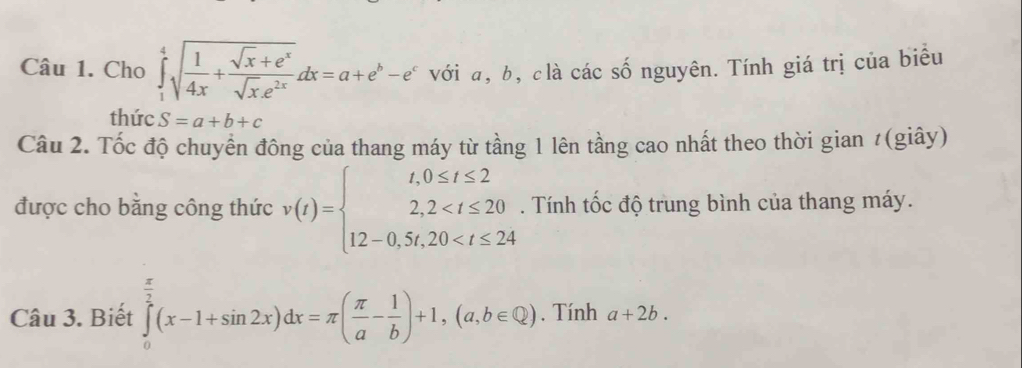 Cho ∈tlimits _1^(4sqrt(frac 1)4x)+ (sqrt(x)+e^x)/sqrt(x)e^(2x) dx=a+e^b-e^c với a, b, clà các số nguyên. Tính giá trị của biểu 
thức S=a+b+c
Câu 2. Tốc độ chuyển đông của thang máy từ tầng 1 lên tầng cao nhất theo thời gian #(giây) 
được cho bằng công thức v(t)=beginarrayl t,0≤ t≤ 2 2,2 . Tính tốc độ trung bình của thang máy. 
Câu 3. Biết ∈tlimits _0^((frac π)2)(x-1+sin 2x)dx=π ( π /a - 1/b )+1,(a,b∈ Q). Tính a+2b.