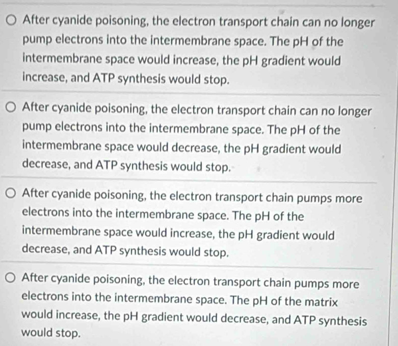 After cyanide poisoning, the electron transport chain can no longer
pump electrons into the intermembrane space. The pH of the
intermembrane space would increase, the pH gradient would
increase, and ATP synthesis would stop.
After cyanide poisoning, the electron transport chain can no longer
pump electrons into the intermembrane space. The pH of the
intermembrane space would decrease, the pH gradient would
decrease, and ATP synthesis would stop.
After cyanide poisoning, the electron transport chain pumps more
electrons into the intermembrane space. The pH of the
intermembrane space would increase, the pH gradient would
decrease, and ATP synthesis would stop.
After cyanide poisoning, the electron transport chain pumps more
electrons into the intermembrane space. The pH of the matrix
would increase, the pH gradient would decrease, and ATP synthesis
would stop.