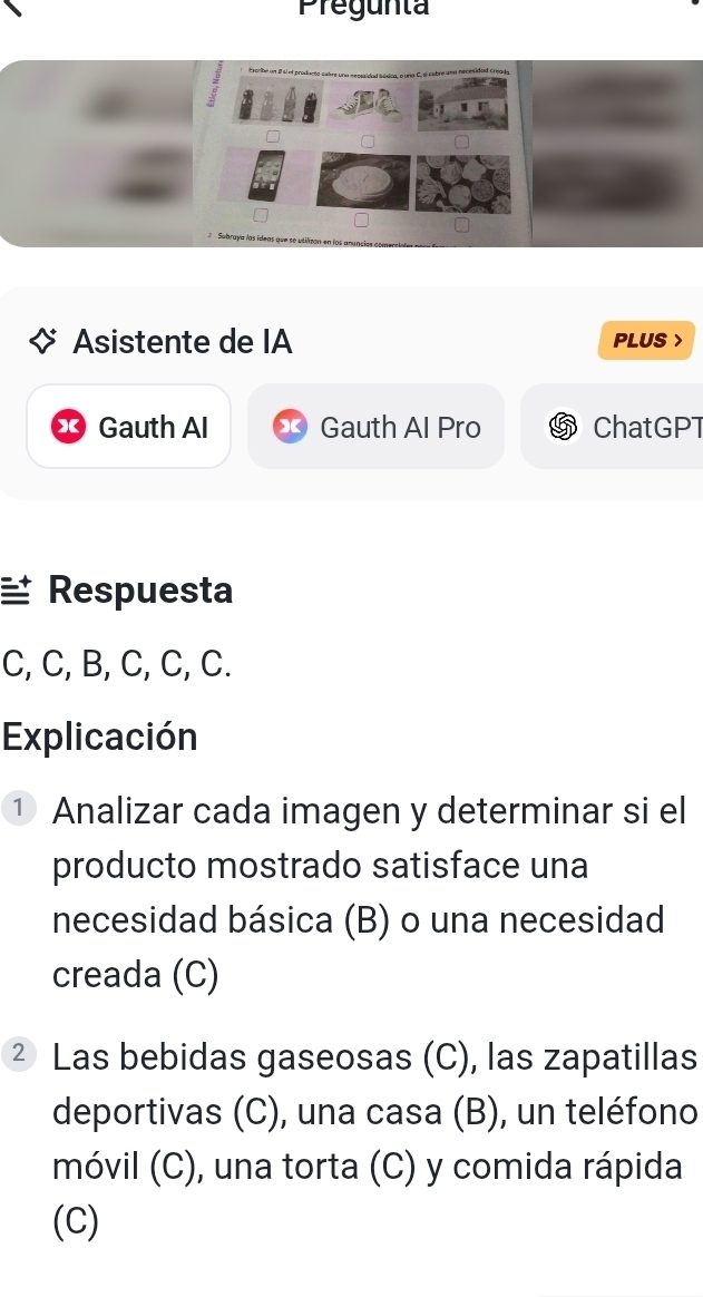 Pregunta 
Asistente de IA PLUS > 
Gauth AI Gauth Al Pro ChatGPT 
Respuesta 
C, C, B, C, C, C. 
Explicación 
① Analizar cada imagen y determinar si el 
producto mostrado satisface una 
necesidad básica (B) o una necesidad 
creada (C) 
² Las bebidas gaseosas (C), las zapatillas 
deportivas (C), una casa (B), un teléfono 
móvil (C), una torta (C) y comida rápida 
(C)