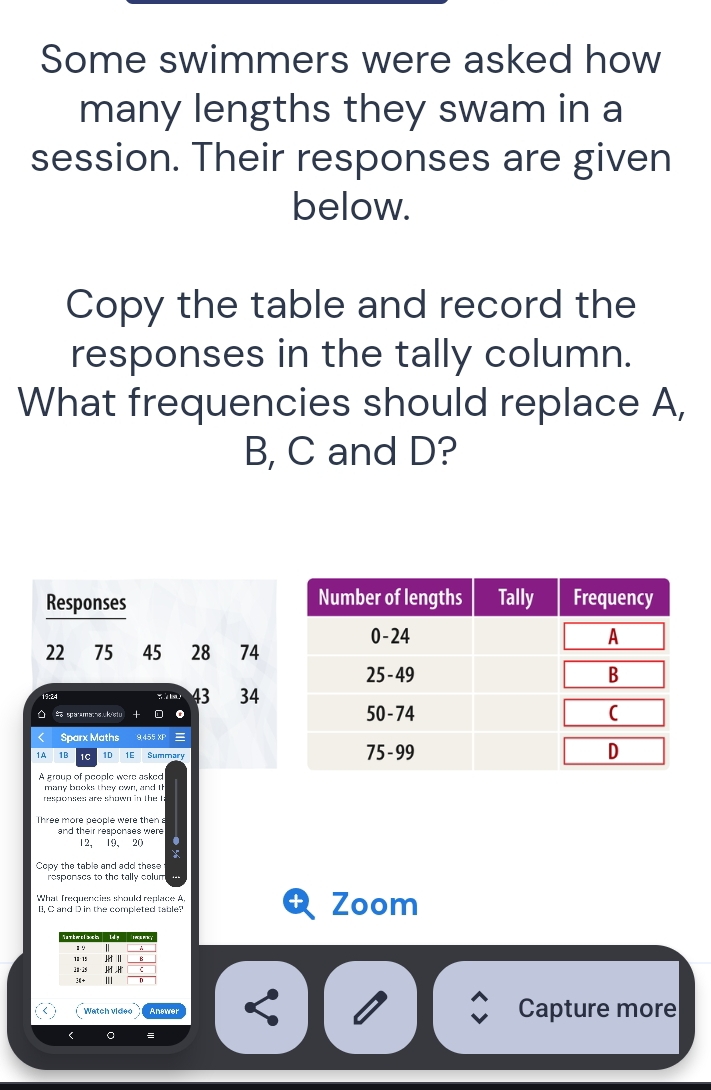 Some swimmers were asked how 
many lengths they swam in a 
session. Their responses are given 
below. 
Copy the table and record the 
responses in the tally column. 
What frequencies should replace A, 
B, C and D? 
Responses
22 ₹75 45 28 74
19:24
43 34
O So sparamana ukistu 
Sparx Maths 9,455 XP 
1A 1B 1C 1D Summary 
A group of people were asked 
many books they own, and I 
responses are shown in the ! 
Three more people were then a 
and their responses were
12 、 19 、 20. 
Copy the table and add these 
respenses to the tally colun 
What frequencies should replace A 
I. C and D in the completed table? Zoom 
Watch video Anewer Capture more