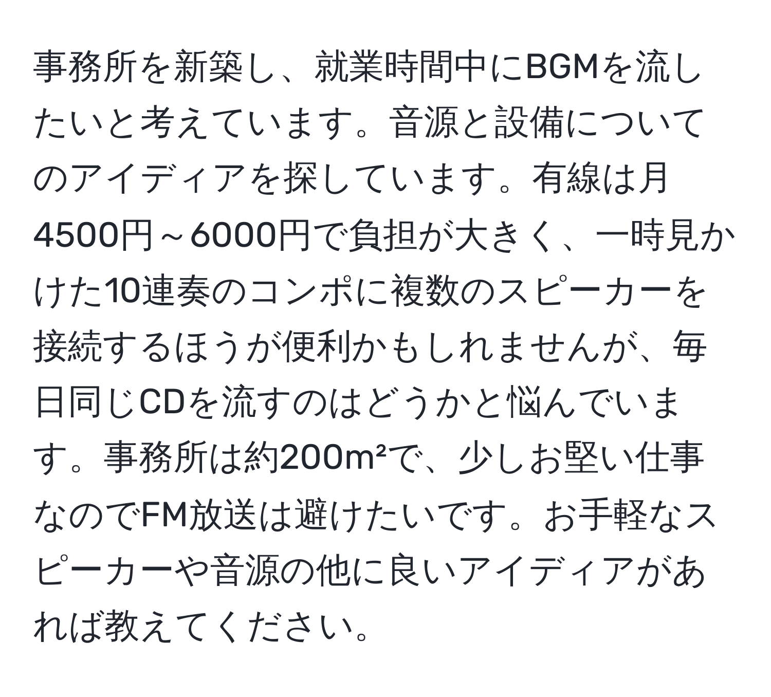 事務所を新築し、就業時間中にBGMを流したいと考えています。音源と設備についてのアイディアを探しています。有線は月4500円～6000円で負担が大きく、一時見かけた10連奏のコンポに複数のスピーカーを接続するほうが便利かもしれませんが、毎日同じCDを流すのはどうかと悩んでいます。事務所は約200m²で、少しお堅い仕事なのでFM放送は避けたいです。お手軽なスピーカーや音源の他に良いアイディアがあれば教えてください。