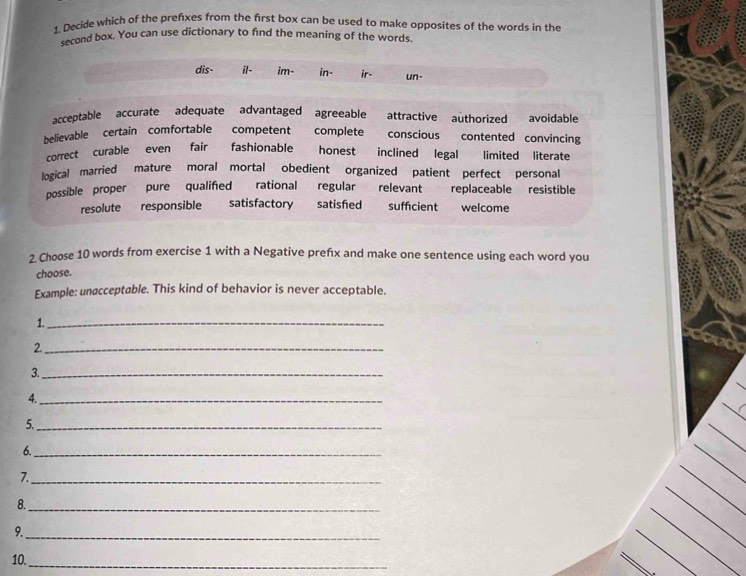 Decide which of the prefixes from the first box can be used to make opposites of the words in the
second box. You can use dictionary to find the meaning of the words.
dis- il- im- in- ir- un-
acceptable accurate adequate advantaged agreeable attractive authorized avoidable
believable certain comfortable competent complete conscious contented convincing
correct curable even fair fashionable honest inclined legal limited literate
logical married mature moral mortal obedient organized patient perfect personal
possible proper pure qualifed rational regular relevant replaceable resistible
resolute responsible satisfactory satisfed sufficient welcome
2. Choose 10 words from exercise 1 with a Negative prefx and make one sentence using each word you
choose.
Example: unøcceptable. This kind of behavior is never acceptable.
1._
2._
3._
4._
5._
6._
7._
8._
9.
_
10._