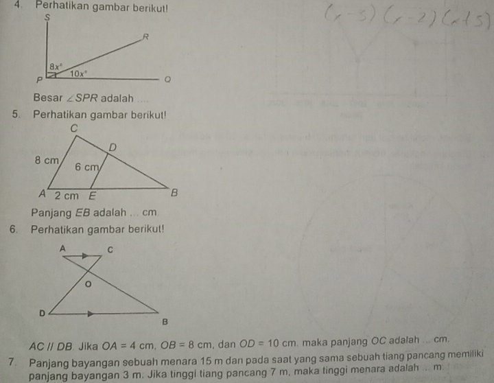 Perhatikan gambar berikut!
Besar ∠ SPR adalah
5. Perhatikan gambar berikut!
Panjang EB adalah ... cm
6. Perhatikan gambar berikut!
AC//DB Jika OA=4cm,OB=8cm , dan OD=10cm. maka panjang OC adalah ... cm.
7. Panjang bayangan sebuah menara 15 m dan pada saat yang sama sebuah tiang pancang memiliki
panjang bayangan 3 m. Jika tinggi tiang pancang 7 m, maka tinggi menara adalah ... m